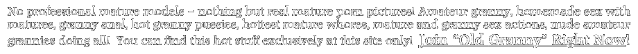 No professional mature models &ndash; nothing but real mature porn pictures! Amateur granny, homemade sex with matures, granny anal, hot granny pussies, hottest mature whores, mature and granny sex actions, nude amateur grannies doing all! You can find this hot stuff exclusively at this site only! Join &ldquo;Old Granny&rdquo; Right Now!